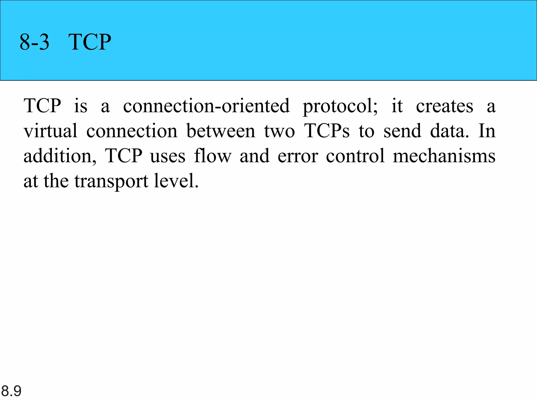 8.9
8-3 TCP
TCP is a connection-oriented protocol; it creates a
virtual connection between two TCPs to send data. In
addition, TCP uses flow and error control mechanisms
at the transport level.
 