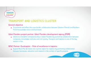 TRANSPORT AND LOGISTICS CLUSTER 
General objective 
! To promote and effect the cross-border collaboration between Western Flemish and Northern 
French knowledge actors and businesses 
West Flanders project partner: West Flanders development agency (POM) 
! Wants to strengthen entrepreneurship in West Flanders by promoting collaboration between 
companies, knowledge institutes and civil society. Transport and logistics is one of the key 
sectors in this. 
NPdC Partner: Euralogistic - Pole of excellence in logistics 
! Expand Nord-Pas de Calais into a prime region for logistics by promoting collaboration 
between businesses, education and research in the context of specific projects 
 