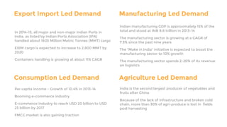 Export Import Led Demand
In 2014-15, all major and non-major Indian Ports in
India, as listed by Indian Ports Association (IPA)
handled about 1605 Million Metric Tonnes (MMT) cargo
EXIM cargo is expected to increase to 2,800 MMT by
2020
Containers handling is growing at about 11% CAGR
Manufacturing Led Demand
Indian manufacturing GDP is approximately 15% of the
total and stood at INR 8.6 trillion in 2013–14
The manufacturing sector is growing at a CAGR of
7.3% since the past nine years
The "Make in India" initiative is expected to boost the
manufacturing sector to 10% growth
The manufacturing sector spends 2-20% of its revenue
on logistics
Consumption Led Demand
Per capita income - Growth of 10.4% in 2013-14
Booming e-commerce industry
E-commerce industry to reach USD 20 billion to USD
25 billion by 2017
FMCG market is also gaining traction
Agriculture Led Demand
India is the second largest producer of vegetables and
fruits after China
Because of the lack of infrastructure and broken cold
chain, more than 30% of agri-produce is lost in fields
post harvesting
 