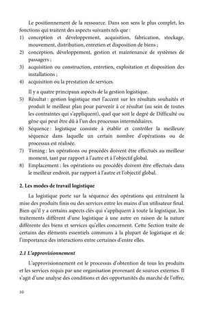10
Le positionnement de la ressource. Dans son sens le plus complet, les
fonctions qui traitent des aspects suivants tels que :
1) conception et développement, acquisition, fabrication, stockage,
mouvement, distribution, entretien et disposition de biens ;
2) conception, développement, gestion et maintenance de systèmes de
passagers ;
3) acquisition ou construction, entretien, exploitation et disposition des
installations ;
4) acquisition ou la prestation de services.
Il y a quatre principaux aspects de la gestion logistique.
5) Résultat : gestion logistique met l’accent sur les résultats souhaités et
produit le meilleur plan pour parvenir à ce résultat (au sein de toutes
les contraintes qui s’appliquent), quel que soit le degré de Difficulté ou
gêne qui peut être dû à l’un des processus intermédiaires.
6) Séquence : logistique consiste à établir et contrôler la meilleure
séquence dans laquelle un certain nombre d’opérations ou de
processus est réalisée.
7) Timing : les opérations ou procédés doivent être effectués au meilleur
moment, tant par rapport à l’autre et à l’objectif global.
8) Emplacement : les opérations ou procédés doivent être effectués dans
le meilleur endroit, par rapport à l’autre et l’objectif global.
2. Les modes de travail logistique
La logistique porte sur la séquence des opérations qui entraînent la
mise des produits finis ou des services entre les mains d’un utilisateur final.
Bien qu’il y a certains aspects clés qui s’appliquent à toute la logistique, les
traitements diffèrent d’une logistique à une autre en raison de la nature
différente des biens et services qu’elles concernent. Cette Section traite de
certains des éléments essentiels communs à la plupart de logistique et de
l’importance des interactions entre certaines d’entre elles.
2.1 L’approvisionnement
L’approvisionnement est le processus d’obtention de tous les produits
et les services requis par une organisation provenant de sources externes. Il
s’agit d’une analyse des conditions et des opportunités du marché de l’offre,
 