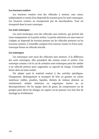 100
Les tracteurs routiers
Les tracteurs routiers sont des véhicules à moteur, sans caisse,
indépendants et munis d’un dispositif de traction pour les semi-remorques.
Les tracteurs routiers ne transportent pas de marchandises. Tout est
transporté dans la semi-remorque.
Les semi-remorques
Les semi-remorques sont des véhicules sans moteurs, qui portent des
roues uniquement sur la partie arrière. La partie antérieure est sans roues et
s’adapte au dispositif de traction présent sur les véhicules porteurs ou les
tracteurs routiers. L’ensemble composé d’un tracteur routier et d’une semi-
remorque forme un véhicule articulé.
Les remorques
Les remorques sont aussi des véhicules sans moteurs. A la différence
des semi remorques, elles possèdent des essieux avant et arrière. Une
remorque comme c’est le cas de certaines semi-remorques peut être attelée
à un véhicule porteur pour augmenter sa capacité de charge. L’ensemble
forme alors un train routier.
On adapte aussi le matériel roulant à des activités spécifiques.
Chargement, déchargement et transport de bois en grumes ou autres
matériaux (sables, poudres, liquides, déchets de métaux destinés au
retraitement, résidus minéraux ou organiques inertes ou en
décompositions). On les équipe alors de grues, de compresseurs ou de
pompes pour élever les charges, les aspirer ou les pousser vers leur lieu de
stockage ou d’utilisation.
 
