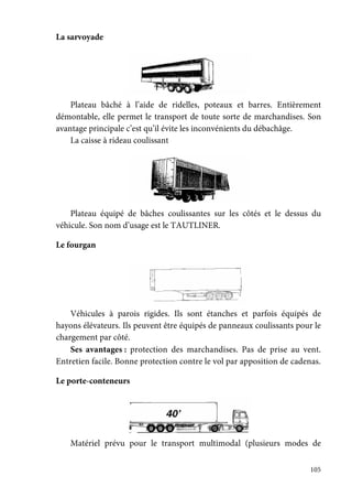 105
La sarvoyade
Plateau bâché à l’aide de ridelles, poteaux et barres. Entièrement
démontable, elle permet le transport de toute sorte de marchandises. Son
avantage principale c’est qu’il évite les inconvénients du débachâge.
La caisse à rideau coulissant
Plateau équipé de bâches coulissantes sur les côtés et le dessus du
véhicule. Son nom d’usage est le TAUTLINER.
Le fourgan
Véhicules à parois rigides. Ils sont étanches et parfois équipés de
hayons élévateurs. Ils peuvent être équipés de panneaux coulissants pour le
chargement par côté.
Ses avantages : protection des marchandises. Pas de prise au vent.
Entretien facile. Bonne protection contre le vol par apposition de cadenas.
Le porte-conteneurs
Matériel prévu pour le transport multimodal (plusieurs modes de
 