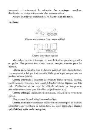 106
transport) et notamment le rail-route. Ses avantages : souplesse
d’utilisation en transport international et intercontinental.
Accepte tout type de marchandise. PTRA de 44t en rail route.
La citerne
Citerne oulvérulente (pour vracs solides)
Citerne pour vracs liquides
Matériel prévu pour le transport en vrac de liquides, poudres, granules
ou perles. Elles peuvent être mono cuve ou compartimentées pour les
liquides.
Citerne pulvérulente : pour les farines, grains, et perles (polystyrène).
Le chargement se fait par le dessus et le déchargement par compresseur ou
par basculement (vérin).
Citerne pétrolière : transport de produits blancs (pétrole, essence,
gazole) ou noirs (bitumes, fioul lourd). Elles doivent être dégazées une fois
vide. L’utilisation de ce type de véhicule nécessite un équipement
particulier (extincteurs, pare étincelles, coupe batteries etc.).
Citerne chimique : réservoir en aluminium, acier, inox ou revêtement
spécial.
Elles peuvent être calorifugées ou réchauffées.
Citerne alimentaire : réservées exclusivement au transport de liquides
alimentaires en vrac (huile de palme, laits, jus, sirop, bière, etc.). Chaque
spécificité est notée sur la carte grise.
 
