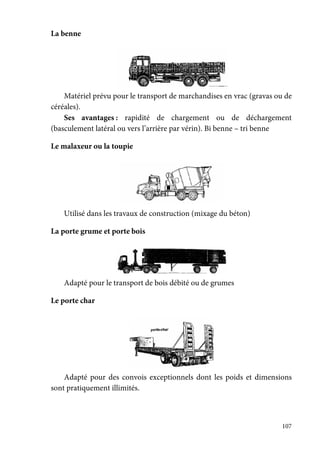 107
La benne
Matériel prévu pour le transport de marchandises en vrac (gravas ou de
céréales).
Ses avantages : rapidité de chargement ou de déchargement
(basculement latéral ou vers l’arrière par vérin). Bi benne – tri benne
Le malaxeur ou la toupie
Utilisé dans les travaux de construction (mixage du béton)
La porte grume et porte bois
Adapté pour le transport de bois débité ou de grumes
Le porte char
Adapté pour des convois exceptionnels dont les poids et dimensions
sont pratiquement illimités.
 