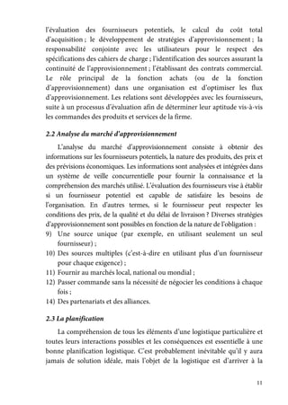 11
l’évaluation des fournisseurs potentiels, le calcul du coût total
d’acquisition ; le développement de stratégies d’approvisionnement ; la
responsabilité conjointe avec les utilisateurs pour le respect des
spécifications des cahiers de charge ; l’identification des sources assurant la
continuité de l’approvisionnement ; l’établissant des contrats commercial.
Le rôle principal de la fonction achats (ou de la fonction
d’approvisionnement) dans une organisation est d’optimiser les flux
d’approvisionnement. Les relations sont développées avec les fournisseurs,
suite à un processus d’évaluation afin de déterminer leur aptitude vis-à-vis
les commandes des produits et services de la firme.
2.2 Analyse du marché d’approvisionnement
L’analyse du marché d’approvisionnement consiste à obtenir des
informations sur les fournisseurs potentiels, la nature des produits, des prix et
des prévisions économiques. Les informations sont analysées et intégrées dans
un système de veille concurrentielle pour fournir la connaissance et la
compréhension des marchés utilisé. L’évaluation des fournisseurs vise à établir
si un fournisseur potentiel est capable de satisfaire les besoins de
l’organisation. En d’autres termes, si le fournisseur peut respecter les
conditions des prix, de la qualité et du délai de livraison ? Diverses stratégies
d’approvisionnement sont possibles en fonction de la nature de l’obligation :
9) Une source unique (par exemple, en utilisant seulement un seul
fournisseur) ;
10) Des sources multiples (c’est-à-dire en utilisant plus d’un fournisseur
pour chaque exigence) ;
11) Fournir au marchés local, national ou mondial ;
12) Passer commande sans la nécessité de négocier les conditions à chaque
fois ;
14) Des partenariats et des alliances.
2.3 La planification
La compréhension de tous les éléments d’une logistique particulière et
toutes leurs interactions possibles et les conséquences est essentielle à une
bonne planification logistique. C’est probablement inévitable qu’il y aura
jamais de solution idéale, mais l’objet de la logistique est d’arriver à la
 