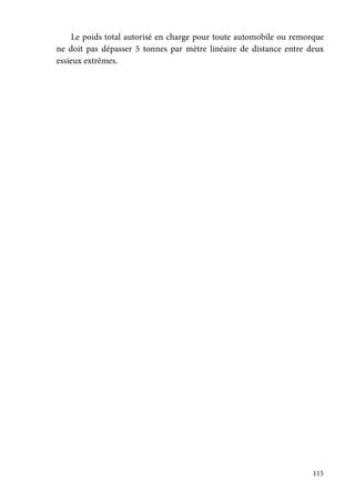 115
Le poids total autorisé en charge pour toute automobile ou remorque
ne doit pas dépasser 5 tonnes par mètre linéaire de distance entre deux
essieux extrêmes.
 