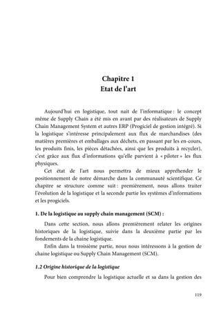 119
Chapitre 1
Etat de l’art
Aujourd’hui en logistique, tout nait de l’informatique : le concept
même de Supply Chain a été mis en avant par des réalisateurs de Supply
Chain Management System et autres ERP (Progiciel de gestion intégré). Si
la logistique s’intéresse principalement aux flux de marchandises (des
matières premières et emballages aux déchets, en passant par les en-cours,
les produits finis, les pièces détachées, ainsi que les produits à recycler),
c’est grâce aux flux d’informations qu’elle parvient à « piloter » les flux
physiques.
Cet état de l’art nous permettra de mieux appréhender le
positionnement de notre démarche dans la communauté scientifique. Ce
chapitre se structure comme suit : premièrement, nous allons traiter
l’évolution de la logistique et la seconde partie les systèmes d’informations
et les progiciels.
1. De la logistique au supply chain management (SCM) :
Dans cette section, nous allons premièrement relater les origines
historiques de la logistique, suivie dans la deuxième partie par les
fondements de la chaine logistique.
Enfin dans la troisième partie, nous nous intéressons à la gestion de
chaine logistique ou Supply Chain Management (SCM).
1.2 Origine historique de la logistique
Pour bien comprendre la logistique actuelle et sa dans la gestion des
 