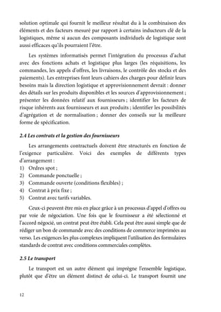 12
solution optimale qui fournit le meilleur résultat du à la combinaison des
éléments et des facteurs mesuré par rapport à certains inducteurs clé de la
logistiques, même si aucun des composants individuels de logistique sont
aussi efficaces qu’ils pourraient l’être.
Les systèmes informatisés permet l’intégration du processus d’achat
avec des fonctions achats et logistique plus larges (les réquisitions, les
commandes, les appels d’offres, les livraisons, le contrôle des stocks et des
paiements). Les entreprises font leurs cahiers des charges pour définir leurs
besoins mais la direction logistique et approvisionnement devrait : donner
des détails sur les produits disponibles et les sources d’approvisionnement ;
présenter les données relatif aux fournisseurs ; identifier les facteurs de
risque inhérents aux fournisseurs et aux produits ; identifier les possibilités
d’agrégation et de normalisation ; donner des conseils sur la meilleure
forme de spécification.
2.4 Les contrats et la gestion des fournisseurs
Les arrangements contractuels doivent être structurés en fonction de
l’exigence particulière. Voici des exemples de différents types
d’arrangement :
1) Ordres spot ;
2) Commande ponctuelle ;
3) Commande ouverte (conditions flexibles) ;
4) Contrat à prix fixe ;
5) Contrat avec tarifs variables.
Ceux-ci peuvent être mis en place grâce à un processus d’appel d’offres ou
par voie de négociation. Une fois que le fournisseur a été sélectionné et
l’accord négocié, un contrat peut être établi. Cela peut être aussi simple que de
rédiger un bon de commande avec des conditions de commerce imprimées au
verso. Les exigences les plus complexes impliquent l’utilisation des formulaires
standards de contrat avec conditions commerciales complètes.
2.5 Le transport
Le transport est un autre élément qui imprègne l’ensemble logistique,
plutôt que d’être un élément distinct de celui-ci. Le transport fournit une
 