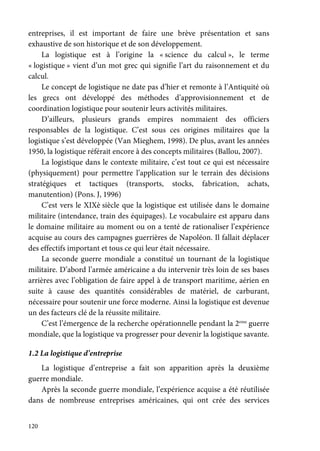 120
entreprises, il est important de faire une brève présentation et sans
exhaustive de son historique et de son développement.
La logistique est à l’origine la « science du calcul », le terme
« logistique » vient d’un mot grec qui signifie l’art du raisonnement et du
calcul.
Le concept de logistique ne date pas d’hier et remonte à l’Antiquité où
les grecs ont développé des méthodes d’approvisionnement et de
coordination logistique pour soutenir leurs activités militaires.
D’ailleurs, plusieurs grands empires nommaient des officiers
responsables de la logistique. C’est sous ces origines militaires que la
logistique s’est développée (Van Mieghem, 1998). De plus, avant les années
1950, la logistique référait encore à des concepts militaires (Ballou, 2007).
La logistique dans le contexte militaire, c’est tout ce qui est nécessaire
(physiquement) pour permettre l’application sur le terrain des décisions
stratégiques et tactiques (transports, stocks, fabrication, achats,
manutention) (Pons. J, 1996)
C’est vers le XIXè siècle que la logistique est utilisée dans le domaine
militaire (intendance, train des équipages). Le vocabulaire est apparu dans
le domaine militaire au moment ou on a tenté de rationaliser l’expérience
acquise au cours des campagnes guerrières de Napoléon. Il fallait déplacer
des effectifs important et tous ce qui leur était nécessaire.
La seconde guerre mondiale a constitué un tournant de la logistique
militaire. D’abord l’armée américaine a du intervenir très loin de ses bases
arrières avec l’obligation de faire appel à de transport maritime, aérien en
suite à cause des quantités considérables de matériel, de carburant,
nécessaire pour soutenir une force moderne. Ainsi la logistique est devenue
un des facteurs clé de la réussite militaire.
C’est l’émergence de la recherche opérationnelle pendant la 2eme
guerre
mondiale, que la logistique va progresser pour devenir la logistique savante.
1.2 La logistique d’entreprise
La logistique d’entreprise a fait son apparition après la deuxième
guerre mondiale.
Après la seconde guerre mondiale, l’expérience acquise a été réutilisée
dans de nombreuse entreprises américaines, qui ont crée des services
 