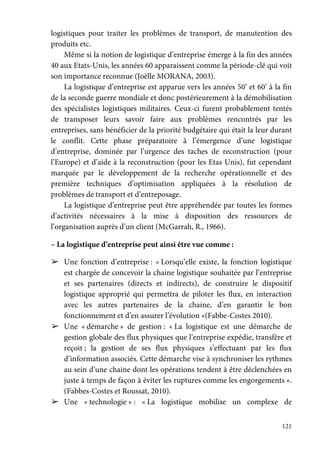 121
logistiques pour traiter les problèmes de transport, de manutention des
produits etc.
Même si la notion de logistique d’entreprise émerge à la fin des années
40 aux Etats-Unis, les années 60 apparaissent comme la période-clé qui voit
son importance reconnue (Joëlle MORANA, 2003).
La logistique d’entreprise est apparue vers les années 50’ et 60’ à la fin
de la seconde guerre mondiale et donc postérieurement à la démobilisation
des spécialistes logistiques militaires. Ceux-ci furent probablement tentés
de transposer leurs savoir faire aux problèmes rencontrés par les
entreprises, sans bénéficier de la priorité budgétaire qui était la leur durant
le conflit. Cette phase préparatoire à l’émergence d’une logistique
d’entreprise, dominée par l’urgence des taches de reconstruction (pour
l’Europe) et d’aide à la reconstruction (pour les Etas Unis), fut cependant
marquée par le développement de la recherche opérationnelle et des
première techniques d’optimisation appliquées à la résolution de
problèmes de transport et d’entreposage.
La logistique d’entreprise peut être appréhendée par toutes les formes
d’activités nécessaires à la mise à disposition des ressources de
l’organisation auprès d’un client (McGarrah, R., 1966).
– La logistique d’entreprise peut ainsi être vue comme :
➢ Une fonction d’entreprise : « Lorsqu’elle existe, la fonction logistique
est chargée de concevoir la chaine logistique souhaitée par l’entreprise
et ses partenaires (directs et indirects), de construire le dispositif
logistique approprié qui permettra de piloter les flux, en interaction
avec les autres partenaires de la chaine, d’en garantir le bon
fonctionnement et d’en assurer l’évolution »(Fabbe-Costes 2010).
➢ Une « démarche » de gestion : « La logistique est une démarche de
gestion globale des flux physiques que l’entreprise expédie, transfère et
reçoit ; la gestion de ses flux physiques s’effectuant par les flux
d’information associés. Cette démarche vise à synchroniser les rythmes
au sein d’une chaine dont les opérations tendent à être déclenchées en
juste à temps de façon à éviter les ruptures comme les engorgements ».
(Fabbes-Costes et Roussat, 2010).
➢ Une « technologie » : « La logistique mobilise un complexe de
 