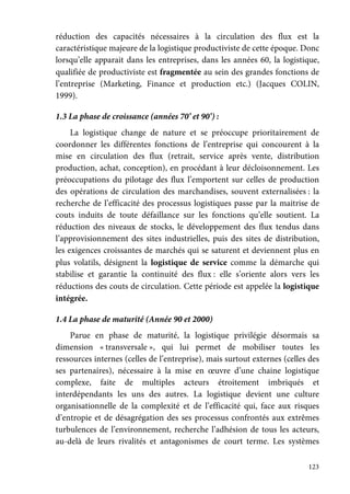 123
réduction des capacités nécessaires à la circulation des flux est la
caractéristique majeure de la logistique productiviste de cette époque. Donc
lorsqu’elle apparait dans les entreprises, dans les années 60, la logistique,
qualifiée de productiviste est fragmentée au sein des grandes fonctions de
l’entreprise (Marketing, Finance et production etc.) (Jacques COLIN,
1999).
1.3 La phase de croissance (années 70’ et 90’) :
La logistique change de nature et se préoccupe prioritairement de
coordonner les différentes fonctions de l’entreprise qui concourent à la
mise en circulation des flux (retrait, service après vente, distribution
production, achat, conception), en procédant à leur décloisonnement. Les
préoccupations du pilotage des flux l’emportent sur celles de production
des opérations de circulation des marchandises, souvent externalisées : la
recherche de l’efficacité des processus logistiques passe par la maitrise de
couts induits de toute défaillance sur les fonctions qu’elle soutient. La
réduction des niveaux de stocks, le développement des flux tendus dans
l’approvisionnement des sites industrielles, puis des sites de distribution,
les exigences croissantes de marchés qui se saturent et deviennent plus en
plus volatils, désignent la logistique de service comme la démarche qui
stabilise et garantie la continuité des flux : elle s’oriente alors vers les
réductions des couts de circulation. Cette période est appelée la logistique
intégrée.
1.4 La phase de maturité (Année 90 et 2000)
Parue en phase de maturité, la logistique privilégie désormais sa
dimension « transversale », qui lui permet de mobiliser toutes les
ressources internes (celles de l’entreprise), mais surtout externes (celles des
ses partenaires), nécessaire à la mise en œuvre d’une chaine logistique
complexe, faite de multiples acteurs étroitement imbriqués et
interdépendants les uns des autres. La logistique devient une culture
organisationnelle de la complexité et de l’efficacité qui, face aux risques
d’entropie et de désagrégation des ses processus confrontés aux extrêmes
turbulences de l’environnement, recherche l’adhésion de tous les acteurs,
au-delà de leurs rivalités et antagonismes de court terme. Les systèmes
 