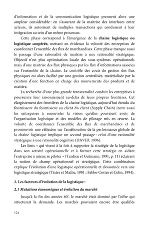 124
d’information et de la communication logistique prennent alors une
ampleur considérable : en s’assurant de la maitrise des interfaces entre
acteurs, ils autorisent de multiples transactions qui conduisent à leur
intégration au sein d’un même processus.
Cette phase correspond à l’émergence de la chaine logistique ou
logistique coopérée, mettant en évidence la volonté des entreprises de
coordonner l’ensemble des flux de marchandises. Cette phase marque aussi
le passage d’une rationalité de maitrise à une rationalité stratégique.
Objectif n’est plus optimisation locale des sous-systèmes opérationnels
mais d’une maitrise des flux physiques par les flux d’informations associes
sur l’ensemble de la chaine. Le contrôle des couts de gestion des flux
physiques est alors facilité par une gestion centralisée, matérialisée par la
création d’une fonction en charge des mouvements des produits et de
matière.
La recherche d’une plus grande transversalité conduit les entreprises à
poursuivre leur raisonnement au-delàs de leurs propres frontières. Cet
élargissement des frontières de la chaine logistique, aujourd’hui étendu du
fournisseur du fournisseur au client du client (Supply Chain) incite aussi
les entreprises à renouveler la vision qu’elles pouvaient avoir de
l’organisation logistique et des modèles de pilotage mis en œuvre. La
volonté de coordonner l’ensemble des flux de marchandises et de
promouvoir une réflexion sur l’amélioration de la performance globale de
la chaine logistique implique un second passage : celui d’une rationalité
stratégique à une rationalité cognitive (DAVID, 1996).
Les liens « qui visent à la fois à supporter la stratégie de la logistique
dans son activité opérationnelle et à former cette stratégie en aidant
l’entreprise à mieux se piloter » (Tardieu et Gutmann, 1991, p. 11) éclairent
la notion de champ opérationnel et stratégique. Cette combinaison
explique l’évolution d’une logistique opérationnelle et cloisonnée vers une
logistique stratégique (Tixier et Mathe, 1981 ; Fabbe-Costes et Colin, 1994).
2. Les facteurs d’évolution de la logistique :
2.1 Mutations économiques et évolution du marché
Jusqu’à la fin des années 60’, le marché était dominé par l’offre qui
structurait la demande. Les marchés pouvaient encore être qualifiés
 