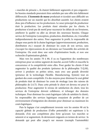 125
« marchés de pénurie », ils étaient faiblement segmentés et peu exigeants :
les besoins standards pouvaient êtres satisfaits par une offre très faiblement
différenciée. L’économie de masse produisait et écoulait sans difficulté ses
productions sur un marché qui les absorbait aussitôt. Les clients avaient
donc peu d’influence sur les producteurs. Le souci principal du producteur
était la production. Les produits étant attendus par les clients, le
producteur n’avait pas de motif pour raccourcir les délais de ses livraisons,
améliorer la qualité ou aller au devant des nouveaux besoins. Chaque
service de l’entreprise (conception, production, distribution, etc.) travaillait
indépendamment des autres. Pour augmenter le profit, le responsable de
chaque sous partie de la chaine logistique (approvisionnement, production,
distribution etc.) essayait de diminuer les couts de son service, sans
s’occuper les répercussions de ses décisions sur l’ensemble des activités de
l’entreprise. On avait donc une suite d’optimisation locale, et non une
recherche d’optimisation globale.
Mais vers les années 70 à 80, il ya eu l’apparition des nombreuses
entreprises pour un même segment de marché, accroit l’offre et exacerbe la
concurrence et la compétitivité entre elles. Pour garder les clients il faut
augmenter la qualité des produits (présence de la philosophie T.Q.M),
arriver à produire en petites séries, mais avec une grande diversité
(présence de la technologie Flexible. Manufacturing. System) tout en
gardant des couts compétitifs. Un des moyens pour diminuer le cout global
de produits était de diminuer les couts de stockage (une des raisons de
philosophie de J.A.T). Dans cette période le client est devenu roi pour le
producteur. Pour augmenter le niveau de satisfaction du client, tous les
services de l’entreprise doivent collaborer, et échanger des données
techniques. Pour diminuer les couts logistiques (afin de satisfaire le client),
les responsables des services logistiques essayaient de profiter de cet
environnement d’intégration des données pour diminuer au maximum les
couts logistiques.
Puis la logique s’est complètement inversée vers les années 90 où la
capacité globale de production (l’offre potentielle) est supérieure à la
demande, d’où une compétition plus forte qu’avant. Les marchés se
saturent et se segmentent, ils deviennent exigeants en termes de service : la
demande qui peut aller jusqu’à sur mesure (exemple l’automobile)
 
