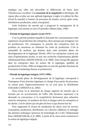 126
implique une offre très diversifiée et différenciée de biens dont
l’obsolescence s’accélère. Une économie de la singularité se développe, elle
repose plus en plus sur une aptitude logistique à regler et à piloter les flux
d’aval (le marché) à l’amont (le processus de retraite, service après vente,
distribution, production, achat, conception).
Cette évolution du marché qui a progressé le management de la
logistique a été résumé en trois (3) périodes (Akbari Jokar, 1998) :
– Période de logistique séparée (avant 1975) :
C’est la période pendant laquelle la demande des consommateurs était
supérieure à la production des entreprises, donc presque pas d’exigence sur
les producteurs. Par conséquent, la priorité des entreprises était de
produire au maximum en réduisant les coûts de production. C’est la
rationalité de maîtrise, qui domine dans cette première phase du
développement de la logistique (David, 1997) Les entreprises avaient une
suite d’optimisations locales, et non une recherche d’optimisation globale
(Mohammad Reza AKBARI JOKAR, et al. 2000). Donc lorsqu’elle apparaît
dans les entreprises dans les années 60, la logistique, qualifiée de
productiviste (Colin, 1996) est fragmentée au sein des grandes fonctions de
l’entreprise (marketing, finance et production).
– Période de logistique intégrée (1975-1990) :
La seconde phase de développement de la logistique correspond à
l’émergence d’une fonction logistique en charge d’une partie du processus,
en amont pour l’approvisionnement ou en aval pour la distribution
(Christelle CAMMAN et al., 2002).
Nous avons vu la saturation de chaque segment du marché, qui se
termine par un accroissement de l’offre. Elle devienne supérieure à la
demande, la concurrence et la compétitivité deviennent plus acharnées
entre les entreprises. La tendance de force à changer entre les entreprises et
les clients, c’est les clients qui ont plus de force et qui dictent leur loi.
Pour augmenter le niveau de satisfaction du client, tous les services
(conception, production, distribution, etc.) doivent collaborer et échanger
des données techniques (présence de technologie de C.I.M.) (Mohammad
Reza AKBARI JOKAR, et al. 2000). A partir de la, nous avons commencé à
la notion de logistique intégrée.
 