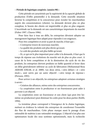 127
– Période de logistique coopérée. (années 90) :
Cette période est caractérisée par la supériorité de la capacité globale de
production (l’offre potentielle) à la demande. Cette nouvelle situation
favorise la compétition et la concurrence pour écouler les marchandises
auprès des consommateurs (clients). La demande devient plus en plus
complexe, le besoin des clients est imprévisible et plus en plus exigeant.
L’incertitude sur la demande est une caractéristique importante du marché
(Fisher 1997 ; Cleaves 1996).
Pour faire face à tous ses défis, les entreprises dévoient adopter un
management logistique bien adapté pour répondre à ses exigences.
Pour être compétitive et avoir sa part de marché, il faut que :
– L’entreprise trouve de nouveaux marchés.
– La qualité des produits soit plus élevée qu’avant.
– Le coût des produits soit plus faible qu’avant.
– Et, ce qui est le plus important pour coller à la demande, il faut que le
temps de réponse aux évolutions du marché soit de plus en plus court. A
cause de la forte compétition et de la diminution du cycle de vie des
produits, les entreprises doivent produire en faible quantité et livrer dans
un délai généralement inférieur au cycle de fabrication (Mohammad Reza
AKBARI JOKAR, et al. 2000). Les deux zéros, « zéro défaut » et « zéro
stock », sont suivis par un autre objectif : « zéro temps de réponse »
(Persson, 1995).
Pour arriver à ses objectifs, les entreprises adoptent certaines stratégies
à savoir :
– Création des alliances, même entre des entreprises concurrentes.
– La coopération entre le producteur et ses fournisseurs peut aider à
parvenir à cet objectif.
La coopération entre un fournisseur et son client (qui peut être lui-
même un producteur) peut diminuer les coûts pour les deux parties (Kohli,
1994).
La troisième phase correspond à l’émergence de la chaîne logistique,
mettant en évidence la volonté des entreprises de coordonner l’ensemble
des flux de marchandises. Cette phase marque aussi le passage d’une
rationalité de maîtrise à une rationalité stratégique. L’objectif n’est plus une
optimisation locale des sous systèmes opérationnels, mais la recherche
 