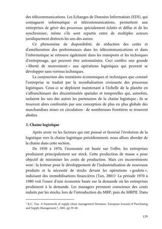 129
des télécommunications. Les Echanges de Données Informatisés (EDI), qui
conjuguent informatique et télécommunications, permettent aux
entreprises de gérer des processus spécialement éclatés et diffus et de les
synchroniser, même s’ils sont repartis entre de multiples acteurs
juridiquement distincts les uns des autres.
Ce phénomène de disponibilité, de réduction des coûts et
d’amélioration des performances dans les télécommunications et dans
l’informatique se retrouve également dans les transports et les techniques
d’entreposage, qui peuvent être automatisées. Ceci confère une grande
« liberté de mouvement » aux opérations logistiques qui peuvent se
développer sans verrous techniques.
La conjonction des mutations économiques et techniques que connait
l’entreprise se traduit par la mondialisation croissante des processus
logistiques. Ceux-ci se déploient maintenant à l’échelle de la planète en
s’affranchissant des discontinuités spatiales et temporelles qui, autrefois,
isolaient les uns des autres les partenaires de la chaine logistique ; ils se
trouvent alors confrontés par une conception de plus en plus globale des
marchandises mises en circulation : de nombreuses frontières se trouvent
abolies.
3. Chaine logistique
Après avoir vu les facteurs qui ont poussé et favorisé l’évolution de la
logistique vers la chaine logistique précédemment, nous allons aborder de
la chaine dans cette section.
De 1950 à 1970, l’économie est basée sur l’offre, les entreprises
produisent principalement sur stock. Cette production de masse a pour
objectif de minimiser les couts de production. Mais ces inconvénients
sont : la lenteur pour le développement de l’industrialisation de nouveaux
produits et la nécessité de stocks devant les opérations « goulots »,
induisant des immobilisations financières (Tan, 2001)2
La période 1970 à
1980 voit l’essor d’une économie basée sur la demande où les entreprises
produisent à la demande. Les managers prennent conscience des couts
induits par les stocks, lors de l’introduction du MRP, puis du MRPII. Dans
2
K.C. Tan. A framework of supply chain management literature. European Journal of Purchasing
and Supply Management 7, 2001, pp 39-48.
 