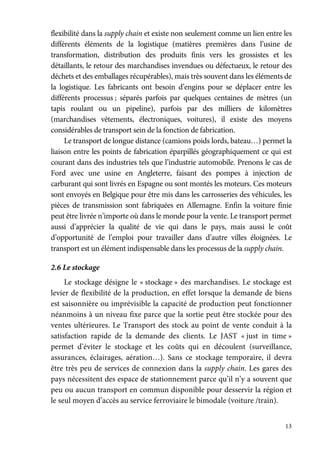 13
flexibilité dans la supply chain et existe non seulement comme un lien entre les
différents éléments de la logistique (matières premières dans l’usine de
transformation, distribution des produits finis vers les grossistes et les
détaillants, le retour des marchandises invendues ou défectueux, le retour des
déchets et des emballages récupérables), mais très souvent dans les éléments de
la logistique. Les fabricants ont besoin d’engins pour se déplacer entre les
différents processus ; séparés parfois par quelques centaines de mètres (un
tapis roulant ou un pipeline), parfois par des milliers de kilomètres
(marchandises vêtements, électroniques, voitures), il existe des moyens
considérables de transport sein de la fonction de fabrication.
Le transport de longue distance (camions poids lords, bateau…) permet la
liaison entre les points de fabrication éparpillés géographiquement ce qui est
courant dans des industries tels que l’industrie automobile. Prenons le cas de
Ford avec une usine en Angleterre, faisant des pompes à injection de
carburant qui sont livrés en Espagne ou sont montés les moteurs. Ces moteurs
sont envoyés en Belgique pour être mis dans les carrosseries des véhicules, les
pièces de transmission sont fabriquées en Allemagne. Enfin la voiture finie
peut être livrée n’importe où dans le monde pour la vente. Le transport permet
aussi d’apprécier la qualité de vie qui dans le pays, mais aussi le coût
d’opportunité de l’emploi pour travailler dans d’autre villes éloignées. Le
transport est un élément indispensable dans les processus de la supply chain.
2.6 Le stockage
Le stockage désigne le « stockage » des marchandises. Le stockage est
levier de flexibilité de la production, en effet lorsque la demande de biens
est saisonnière ou imprévisible la capacité de production peut fonctionner
néanmoins à un niveau fixe parce que la sortie peut être stockée pour des
ventes ultérieures. Le Transport des stock au point de vente conduit à la
satisfaction rapide de la demande des clients. Le JAST « just in time »
permet d’éviter le stockage et les coûts qui en découlent (surveillance,
assurances, éclairages, aération…). Sans ce stockage temporaire, il devra
être très peu de services de connexion dans la supply chain. Les gares des
pays nécessitent des espace de stationnement parce qu’il n’y a souvent que
peu ou aucun transport en commun disponible pour desservir la région et
le seul moyen d’accès au service ferroviaire le bimodale (voiture /train).
 