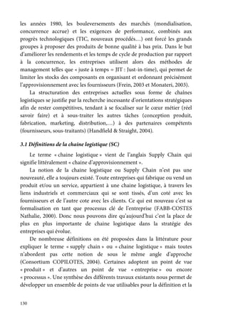 130
les années 1980, les bouleversements des marchés (mondialisation,
concurrence accrue) et les exigences de performance, combinés aux
progrès technologiques (TIC, nouveaux procédés…) ont forcé les grands
groupes à proposer des produits de bonne qualité à bas prix. Dans le but
d’améliorer les rendements et les temps de cycle de production par rapport
à la concurrence, les entreprises utilisent alors des méthodes de
management telles que « juste à temps = JIT : Just-in-time), qui permet de
limiter les stocks des composants en organisant et ordonnant précisément
l’approvisionnement avec les fournisseurs (Frein, 2003 et Monateri, 2003).
La structuration des entreprises actuelles sous forme de chaînes
logistiques se justifie par la recherche incessante d’orientations stratégiques
afin de rester compétitives, tendant à se focaliser sur le cœur métier (réel
savoir faire) et à sous-traiter les autres tâches (conception produit,
fabrication, marketing, distribution,…) à des partenaires compétents
(fournisseurs, sous-traitants) (Handfield & Straight, 2004).
3.1 Définitions de la chaine logistique (SC)
Le terme « chaine logistique » vient de l’anglais Supply Chain qui
signifie littéralement « chaine d’approvisionnement ».
La notion de la chaine logistique ou Supply Chain n’est pas une
nouveauté, elle a toujours existé. Toute entreprises qui fabrique ou vend un
produit et/ou un service, appartient à une chaine logistique, à travers les
liens industriels et commerciaux qui se sont tissés, d’un coté avec les
fournisseurs et de l’autre cote avec les clients. Ce qui est nouveau c’est sa
formalisation en tant que processus clé de l’entreprise (FABB-COSTES
Nathalie, 2000). Donc nous pouvons dire qu’aujourd’hui c’est la place de
plus en plus importante de chaine logistique dans la stratégie des
entreprises qui évolue.
De nombreuse définitions on été proposées dans la littérature pour
expliquer le terme « supply chain » ou « chaine logistique » mais toutes
n’abordent pas cette notion de sous le même angle d’approche
(Consortium COPILOTES, 2004). Certaines adoptent un point de vue
« produit » et d’autres un point de vue « entreprise » ou encore
« processus ». Une synthèse des différents travaux existants nous permet de
développer un ensemble de points de vue utilisables pour la définition et la
 