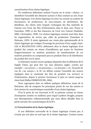 131
caractérisation d’une chaine logistique.
De nombreuse définitions mettent l’accent sur le terme « chaine » et
identifient l’ensemble des éléments (acteurs et flux) existant au sein d’une
chaine logistique. Une chaine logistique est ainsi vue comme un système de
fournisseurs, de producteurs, de sous-traitants, de distribution, des
détaillants, des clients entre lesquels s’échangent des flux matériels de
l’amont vers l’aval, des flux d’informations dans le deux sens (Tayur et
Ganeshan, 1999) et des flux financiers de l’aval vers l’amont (Stadetler,
2000 ; Christopher, 1998). Ces chaines logistiques existent aussi bien dans
les organisations de service que celles de production (Ganeshan et
Harisson, 1995). Il existe également une vision plus opérationnelle de la
chaine logistique qui souligne d’avantage les processus d’une supply chain.
LEE et BILLINGTON (1993), définissent alors la chaine logistique d’un
produit fini comme un réseau d’installations qui assure les fonctions
d’approvisionnent en matières premières, de transformation de ces
matières premières en composants puis en produits finis et de distribution
du produit fini vers le client.
La littérature montre encore quelques disparités dans la définition de la
Supply Chain, qui peut être vue sous plusieurs angles, comme par
exemple : « ses acteurs », « ses processus », « sa structure », etc. Du point de
vue de « ses acteurs », la SC est définie comme l’ensemble des acteurs
impliqués dans la continuité des flux de produits (ou services) et
d’information, depuis le premier fournisseur le plus en amont jusqu’au
client final (Ridha DERROUICHE, 2006).
Nous regroupons dans un tableau quelques définitions issues de la
littérature, afin de comparer les principaux points de vue des auteurs et
d’en extraire les caractéristiques essentielles d’une chaîne logistique.
D’un le point de vue structurel, la SC se présente comme un réseau
d’entreprises (entités ou maillons) pour lequel Lambert Douglas, propose
une décomposition tridimensionnelle que nous allons détailler dans la
partie suivante (les caractéristiques de la SC).
3.2 Caractérisation de la chaine logistique
Si une définition universelle de la chaine logistique n’existe pas, il
n’existe pas non plus un seul type de la chaîne logistique. Certains meme
 