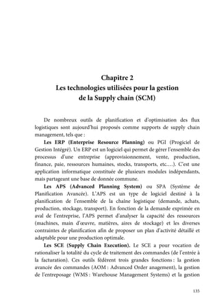 135
Chapitre 2
Les technologies utilisées pour la gestion
de la Supply chain (SCM)
De nombreux outils de planification et d’optimisation des flux
logistiques sont aujourd’hui proposés comme supports de supply chain
management, tels que :
Les ERP (Enterprise Resource Planning) ou PGI (Progiciel de
Gestion Intégré). Un ERP est un logiciel qui permet de gérer l’ensemble des
processus d’une entreprise (approvisionnement, vente, production,
finance, paie, ressources humaines, stocks, transports, etc.…). C’est une
application informatique constituée de plusieurs modules indépendants,
mais partageant une base de donnée commune.
Les APS (Advanced Planning System) ou SPA (Système de
Planification Avancée). L’APS est un type de logiciel destiné à la
planification de l’ensemble de la chaîne logistique (demande, achats,
production, stockage, transport). En fonction de la demande exprimée en
aval de l’entreprise, l’APS permet d’analyser la capacité des ressources
(machines, main d’œuvre, matières, aires de stockage) et les diverses
contraintes de planification afin de proposer un plan d’activité détaillé et
adaptable pour une production optimale.
Les SCE (Supply Chain Execution). Le SCE a pour vocation de
rationaliser la totalité du cycle de traitement des commandes (de l’entrée à
la facturation). Ces outils fédèrent trois grandes fonctions : la gestion
avancée des commandes (AOM : Advanced Order anagement), la gestion
de l’entreposage (WMS : Warehouse Management Systems) et la gestion
 