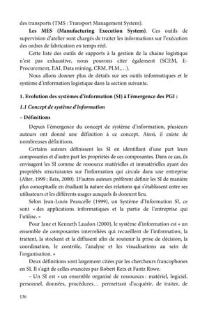 136
des transports (TMS : Transport Management System).
Les MES (Manufacturing Execution System). Ces outils de
supervision d’atelier sont chargés de traiter les informations sur l’exécution
des ordres de fabrication en temps réel.
Cette liste des outils de supports à la gestion de la chaine logistique
n’est pas exhaustive, nous pouvons citer également (SCEM, E-
Procurement, EAI, Data mining, CRM, PLM,…).
Nous allons donner plus de détails sur ses outils informatiques et le
système d’information logistique dans la section suivante.
1. Evolution des systèmes d’information (SI) à l’émergence des PGI :
1.1 Concept de système d’information
– Définitions
Depuis l’émergence du concept de système d’information, plusieurs
auteurs ont donné une définition à ce concept. Ainsi, il existe de
nombreuses définitions.
Certains auteurs définissent les SI en identifiant d’une part leurs
composantes et d’autre part les propriétés de ces composantes. Dans ce cas, ils
envisagent les SI comme de ressource matérielles et immatérielles ayant des
propriétés structurantes sur l’information qui circule dans une entreprise
(Alter, 1999 ; Reix, 2000). D’autres auteurs préfèrent définir les SI de manière
plus conceptuelle en étudiant la nature des relations qui s’établissent entre ses
utilisateurs et les différents usages auxquels ils donnent lieu.
Selon Jean-Louis Peaucelle (1999), un Système d’Information SI, ce
sont « des applications informatiques et la partie de l’entreprise qui
l’utilise. »
Pour Jane et Kenneth Laudon (2000), le système d’information est « un
ensemble de composantes interreliées qui recueillent de l’information, la
traitent, la stockent et la diffusent afin de soutenir la prise de décision, la
coordination, le contrôle, l’analyse et les visualisations au sein de
l’organisation. »
Deux définitions sont largement citées par les chercheurs francophones
en SI. Il s’agit de celles avancées par Robert Reix et Fantz Rowe.
– Un SI est « un ensemble organisé de ressources : matériel, logiciel,
personnel, données, procédures… permettant d’acquérir, de traiter, de
 