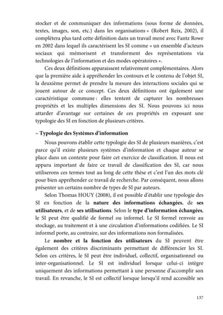 137
stocker et de communiquer des informations (sous forme de données,
textes, images, son, etc.) dans les organisations » (Robert Reix, 2002), il
complétera plus tard cette définition dans un travail mené avec Fantz Rowe
en 2002 dans lequel ils caractérisent les SI comme « un ensemble d’acteurs
sociaux qui mémorisent et transforment des représentations via
technologies de l’information et des modes opératoires ».
Ces deux définitions apparaissent relativement complémentaires. Alors
que la première aide à appréhender les contours et le contenu de l’objet SI,
la deuxième permet de prendre la mesure des interactions sociales qui se
jouent autour de ce concept. Ces deux définitions ont également une
caractéristique commune : elles tentent de capturer les nombreuses
propriétés et les multiples dimensions des SI. Nous pouvons ici nous
attarder d’avantage sur certaines de ces propriétés en exposant une
typologie des SI en fonction de plusieurs critères.
– Typologie des Systèmes d’information
Nous pouvons établir cette typologie des SI de plusieurs manières, c’est
parce qu’il existe plusieurs systèmes d’information et chaque auteur se
place dans un contexte pour faire cet exercice de classification. Il nous est
apparu important de faire ce travail de classification des SI, car nous
utiliserons ces termes tout au long de cette thèse et c’est l’un des mots clé
pour bien appréhender ce travail de recherche. Par conséquent, nous allons
présenter un certains nombre de types de SI par auteurs.
Selon Thomas HOUY (2008), il est possible d’établir une typologie des
SI en fonction de la nature des informations échangées, de ses
utilisateurs, et de ses utilisations. Selon le type d’information échangées,
le SI peut être qualifié de formel ou informel. Le SI formel renvoie au
stockage, au traitement et à une circulation d’informations codifiées. Le SI
informel porte, au contraire, sur des informations non formalisées.
Le nombre et la fonction des utilisateurs du SI peuvent être
également des critères discriminants permettant de différencier les SI.
Selon ces critères, le SI peut être individuel, collectif, organisationnel ou
inter-organisationnel. Le SI est individuel lorsque celui-ci intègre
uniquement des informations permettant à une personne d’accomplir son
travail. En revanche, le SI est collectif lorsque lorsqu’il rend accessible ses
 