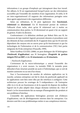 138
informations à un groupe d’employés qui interagissent dans leur travail.
Par ailleurs, le SI est organisationnel lorsqu’il porte sur des informations
accessibles par l’ensemble des membres d’une organisation. Et enfin, le SI
est inter-organisationnel s’il supporte des informations partagées entre
deux agents appartenant à des organisations différentes.
Selon ses utilisateurs, le SI peut également être fonctionnel,
relationnel ou décisionnel. Un SI fonctionnel permet de renforcer
l’efficacité d’une tache, alors qu’un SI relationnel sert à mettre en
communication deux parties. Le SI décisionnel est quant à lui un support
de gestion. Il aide à la décision.
Conformément à la définition attribuée par Robert Reix aux SI, les
ressources de type matériel, logiciel, personnel, données et procédures sont
des éléments de base constitutifs des SI. Il apparait donc que les SI sont très
dépendants des moyens mis en œuvre pour qu’ils fonctionnent et que les
technologies de l’information et de la communication (TIC) font partie
intégrante du SI des entreprises (Peaucelle, 1999).
Selon Geoffroy CLUZEL (2008), on peut distinguer des SI hétérogènes
(Patchwork d’application) aux SI homogènes (Progiciels de gestion
intégrée PGI ou ERP) et des SI structurants aux SI structurés.
– Patchwork d’applications
L’avènement de la micro-informatique a amené l’ensemble des
organisations à y avoir recours. La moindre PME, le moindre poste
délocalisé d’une structure possède un accès à l’informatique, que ce soit de
manière autonome ou au sein d’un réseau.
Face à l’accroissement du nombre de solutions applicatives sur le
marché, certaines entreprises ont fait le choix du patchwork applicatif où
les applications sont liées entre elles par des interfaces à configurer. Cette
architecture procure les avantages de l’« indépendance » de l’entreprise
cible vis-à-vis de ses fournisseurs et de la capacité de disposer du meilleur
logiciel (ou le plus adapté) dans chaque domaine (solution du « best of
breed ») et les inconvénients liés au manque d’homogénéité des produits et
aux problèmes d’interface.
L’ensemble des applications hétérogènes provient soit d’éditeurs
d’applications, soit de développements internes dans les entreprises. Ces
derniers sont liés à une problématique métier et aux compétences internes.
 