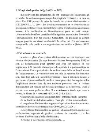 139
1.2 Progiciels de gestion intégrée (PGI ou ERP)
« Les ERP sont des généralistes. Ils ont l’avantage de l’intégration, en
revanche, ils sont moins pointus que des progiciels verticaux… La mise en
place d’un ERP permet de créer la dorsale du système d’information. »
(DEIXONNE, J.-L., 2001). Les dysfonctionnements et les complexités de
gestion rencontrés avec un ensemble hétérogène d’applications concourent
souvent à la justification de l’investissement pour un outil unique.
L’ensemble des bénéfices possibles de l’intégration est un point favorable à
l’implémentation d’un tel système. Cependant, « le progiciel de gestion
intégrée propose une vision standardisée du métier qui n’est que rarement
transposable telle quelle à une organisation particulière. » (Robert REIX,
2002).
– SI structurants ou structurés
La mise en place d’un système d’information devrait impliquer une
révision des processus (de type Business Process Reengineering BRP) au
sein de l’organisation pour garantir que ceux sur lesquels va être
implémenté le SI permettent d’une part, de répondre à la problématique de
l’entreprise et d’autre part, de tirer la meilleure rentabilité de l’outil, source
de l’investissement. La rentabilité n’est pas celle du système d’information
seul, mais bien celle du « couple SIprocessus ». Face à cet enjeu majeur, le
spectre des réponses est bordé par deux cas opposés. Soit l’entreprise utilise
l’application comme base de son nouveau processus, soit le système
d’information est modelé aux besoins spécifiques de l’entreprise. Dans le
premier cas, nous parlerons d’un SI « structurant » tandis que dans le
second, le SI sera dit « structuré » (TOMAS (J.-L.), 2002).
Nous pouvons également distinguer dans l’entreprise les SI suivants :
– SI de Traitement des transactions (Exemple : ventes, commandes) ;
– Les systèmes d’information supports d’opérations fonctionnement et
contrôle des Processus de fabrication : GPAO, DAO, CAO… ;
– Les systèmes d’information de gestion (tableaux de bord, mesure des
performances, rapports de gestion, systèmes de contrôle…) ; – Les
systèmes d’information d’aide à la décision ;
– Systèmes d’informations stratégiques etc.…..
 