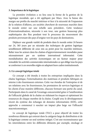 14
3. Importance de la logistique
La première évolution a eu lieu sous la forme de la gestion de la
logistique mondiale, qui a été appliquée par Macs. Avec la baisse des
marges sur profits du marché intérieur et face à la nécessité de l’expansion
de la relation d’affaires, ces sociétés cherchent de nouveaux marchés dans
le monde entier sur une échelle sans précédent.. Cette tendance
d’internationalisation, nécessite à son tour, une gestion beaucoup plus
sophistiquées des flux pendant tout le processus du mouvement des
produits provenant des pays d’origine vers les pays de destinations.
Déplacer une grande variété de produits dans le monde entier 24 heures
sur 24, 365 jours par an nécessite des techniques de gestion logistique
sensiblement différente de ceux mis au point pour les marchés intérieurs.
Relier tous les acteurs dans les chaînes d’approvisionnement mondiales passe
nécessairement par un système international informatisé. Cette
mondialisation des activités économiques est un facteur majeur pour
remodeler les activités commerciales internationales ce qui oblige tous les pays
se conformer à ces nouvelles règles en adaptant leurs cadres institutionnels.
3.1 Le concept logistique totale
Ce concept a été étendu à toutes les entreprises impliquées dans la
chaîne logistique, l’externalisation des matériaux et produits fabriqués en
interne à des fournisseurs externes. Cette vue étendue de l’entreprise et de
ses relations avec les fournisseurs, les prestataires de services logistique et
les clients d’une manière différente, chacune formant une partie du canal.
Participants dans le canal de l’avantage concurrentiel grâce à l’amélioration
de l’efficacité globale de la chaîne en réduisant les risques et optimisant les
ressources de chaque membre de la chaîne. Couplé avec le développement
récent du système des échanges de données informatisées (EDI), cette
approche a commencé à susciter un impact plus large sur l’efficacité
macroéconomique.
Le concept de logistique totale (TLC) a pour objectif de traiter les
nombreux éléments qui entrent dans la catégorie large de distribution et de
la logistique comme un seul système intégré. C’est une reconnaissance que
les interrelations entre les différents éléments par exemple, stockage et
 