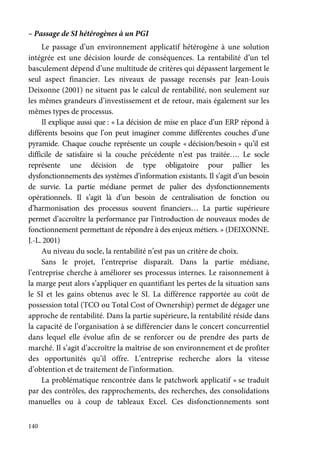 140
– Passage de SI hétérogènes à un PGI
Le passage d’un environnement applicatif hétérogène à une solution
intégrée est une décision lourde de conséquences. La rentabilité d’un tel
basculement dépend d’une multitude de critères qui dépassent largement le
seul aspect financier. Les niveaux de passage recensés par Jean-Louis
Deixonne (2001) ne situent pas le calcul de rentabilité, non seulement sur
les mêmes grandeurs d’investissement et de retour, mais également sur les
mêmes types de processus.
Il explique aussi que : « La décision de mise en place d’un ERP répond à
différents besoins que l’on peut imaginer comme différentes couches d’une
pyramide. Chaque couche représente un couple « décision/besoin » qu’il est
difficile de satisfaire si la couche précédente n’est pas traitée…. Le socle
représente une décision de type obligatoire pour pallier les
dysfonctionnements des systèmes d’information existants. Il s’agit d’un besoin
de survie. La partie médiane permet de palier des dysfonctionnements
opérationnels. Il s’agit là d’un besoin de centralisation de fonction ou
d’harmonisation des processus souvent financiers… La partie supérieure
permet d’accroître la performance par l’introduction de nouveaux modes de
fonctionnement permettant de répondre à des enjeux métiers. » (DEIXONNE.
J.-L. 2001)
Au niveau du socle, la rentabilité n’est pas un critère de choix.
Sans le projet, l’entreprise disparaît. Dans la partie médiane,
l’entreprise cherche à améliorer ses processus internes. Le raisonnement à
la marge peut alors s’appliquer en quantifiant les pertes de la situation sans
le SI et les gains obtenus avec le SI. La différence rapportée au coût de
possession total (TCO ou Total Cost of Ownership) permet de dégager une
approche de rentabilité. Dans la partie supérieure, la rentabilité réside dans
la capacité de l’organisation à se différencier dans le concert concurrentiel
dans lequel elle évolue afin de se renforcer ou de prendre des parts de
marché. Il s’agit d’accroître la maîtrise de son environnement et de profiter
des opportunités qu’il offre. L’entreprise recherche alors la vitesse
d’obtention et de traitement de l’information.
La problématique rencontrée dans le patchwork applicatif « se traduit
par des contrôles, des rapprochements, des recherches, des consolidations
manuelles ou à coup de tableaux Excel. Ces disfonctionnements sont
 
