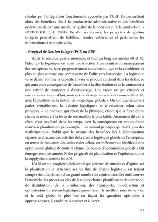 141
résolus par l’intégration fonctionnelle apportée par l’ERP. Ils permettent
alors des bénéfices liés à la productivité administrative et des bénéfices
opérationnels par une meilleure qualité de la décision et de la production. »
(DEIXONNE. J.-L. 2001). En d’autres termes, les progiciels de gestion
intégrée permettent de fiabiliser, rendre cohérentes et pertinentes les
informations à moindre coût.
– Progiciel de Gestion Intégré (PGI) ou ERP
Après la seconde guerre mondiale, et tout au long des années 60 et 70,
l’idée que la logistique est aussi une fonction à part entière du management
des entreprises va faire progressivement son chemin, qui va la considérer de
plus en plus comme une composante de l’offre produit-service. La logistique
va se définir comme la capacité à livrer le produit au client dans les délais, ce
qui aura pour conséquence de l’assimiler à la distribution et de la cantonner à
une activité de transport et d’entreposage. Une vision un peu étriquée et
encore vivace aujourd’hui, mais qui va s’élargir au cours des années 80 et 90,
avec l’apparition de la notion de « logistique globale ». On commence alors à
parler véritablement la « chaine logistique » et à raisonner selon deux
principes. – Le premier, qui relève de la physique, établit que la force d’une
chaine se mesure à la force de son maillon le plus faible. Autrement dit : si le
client n’est pas livré dans les temps, c’est la conséquence en amont d’une
mauvaise planification par exemple. – Le second principe, qui relève plus des
mathématiques, établit que la somme des bénéfices liés à l’optimisation
séparée de chacune des activités de la chaine logistique globale de l’entreprise,
en terme de réduction des coûts et des délais, est inférieure au bénéfice d’une
optimisation globale de toute la chaine. Ce besoin d’optimisation globale a fait
émerger avant les années 90 des progiciels de planification et d’optimisation de
la supply chain comme les APS.
L’APS est un progiciel décisionnel qui permet de simuler et d’optimiser
la planification et synchroniser les flux de chaine logistique en tenant
compte simultanément d’un grand nombre de contraintes. Cet outil couvre
l’ensemble des processus clés de la supply chain : planification de demande,
de distribution, de la production, des transports, modélisation et
optimisation du réseau logistique ; garantissant le meilleur taux de service
et le coût global le plus bas en fixant les quantités optimales à
approvisionner, à produire, à stocker et à livrer.
 