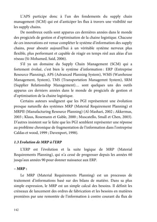 142
L’APS participe donc à l’un des fondements du supply chain
management (SCM) qui est d’anticiper les flux à travers une visibilité sur
les supply chains.
De nombreux outils sont apparus ces dernières années dans le monde
des progiciels de gestion et d’optimisation de la chaine logistique. Chacune
de ces innovations est venue compléter le système d’information des supply
chains, pour aboutir aujourd’hui à un véritable système nerveux plus
flexible, plus performant et capable de réagir en temps réel aux aléas d’un
réseau (Si-Mohamed, Said, 2006).
S’il ya un domaine du Supply Chain Management (SCM) qui a
fortement évolué, c’est bien le système d’information : ERP (Entreprise
Resource Planning), APS (Advanced Planning System), WMS (Warehouse
Management, System), TMS (Transportation Managemnt System), SRM
(Supplier Relationship Management)… sont quelques uns des outils
apparus ces derniers années dans le monde de progiciels de gestion et
d’optimisation de la chaine logistique.
Certains auteurs soulignent que les PGI représentent une évolution
presque naturelle des systèmes MRP (Material Requirement Planning) et
MRPII (Manufacturing Resource Planning) (Al-Mashari, 2002 ; Akkermas,
2003 ; Klaus, Rosemann et Gable, 2000 ; Muscatello, Small et Chen, 2003).
D’autres insistent sur le faite que les PGI semblent représenter une réponse
au problème chronique de fragmentation de l’information dans l’entreprise
Caldas et wood, 1999 ; Davenport, 1998).
1.3 Evolution de MRP à l’ERP
L’ERP est l’évolution et la suite logique de MRP (Material
Requirements Planning), qui n’a cessé de progresser depuis les années 60
jusqu’aux années 90 pour donner naissance aux ERP.
– MRP :
Le MRP (Material Requirements Planning) est un processus de
traitement d’informations basé sur des bilans de matière. Dans sa plus
simple expression, le MRP est un simple calcul des besoins. Il définit les
créneaux de lancement des ordres de fabrication et les besoins en matières
premières par une remontée de l’information à contre courant du flux de
 