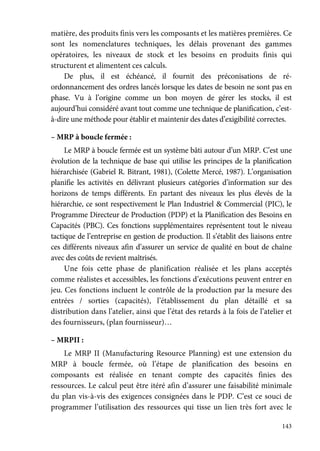 143
matière, des produits finis vers les composants et les matières premières. Ce
sont les nomenclatures techniques, les délais provenant des gammes
opératoires, les niveaux de stock et les besoins en produits finis qui
structurent et alimentent ces calculs.
De plus, il est échéancé, il fournit des préconisations de ré-
ordonnancement des ordres lancés lorsque les dates de besoin ne sont pas en
phase. Vu à l’origine comme un bon moyen de gérer les stocks, il est
aujourd’hui considéré avant tout comme une technique de planification, c’est-
à-dire une méthode pour établir et maintenir des dates d’exigibilité correctes.
– MRP à boucle fermée :
Le MRP à boucle fermée est un système bâti autour d’un MRP. C’est une
évolution de la technique de base qui utilise les principes de la planification
hiérarchisée (Gabriel R. Bitrant, 1981), (Colette Mercé, 1987). L’organisation
planifie les activités en délivrant plusieurs catégories d’information sur des
horizons de temps différents. En partant des niveaux les plus élevés de la
hiérarchie, ce sont respectivement le Plan Industriel & Commercial (PIC), le
Programme Directeur de Production (PDP) et la Planification des Besoins en
Capacités (PBC). Ces fonctions supplémentaires représentent tout le niveau
tactique de l’entreprise en gestion de production. Il s’établit des liaisons entre
ces différents niveaux afin d’assurer un service de qualité en bout de chaîne
avec des coûts de revient maîtrisés.
Une fois cette phase de planification réalisée et les plans acceptés
comme réalistes et accessibles, les fonctions d’exécutions peuvent entrer en
jeu. Ces fonctions incluent le contrôle de la production par la mesure des
entrées / sorties (capacités), l’établissement du plan détaillé et sa
distribution dans l’atelier, ainsi que l’état des retards à la fois de l’atelier et
des fournisseurs, (plan fournisseur)…
– MRPII :
Le MRP II (Manufacturing Resource Planning) est une extension du
MRP à boucle fermée, où l’étape de planification des besoins en
composants est réalisée en tenant compte des capacités finies des
ressources. Le calcul peut être itéré afin d’assurer une faisabilité minimale
du plan vis-à-vis des exigences consignées dans le PDP. C’est ce souci de
programmer l’utilisation des ressources qui tisse un lien très fort avec le
 