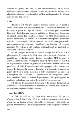 144
contrôle de gestion. En effet, le bon dimensionnement et la bonne
utilisation des moyens mis à disposition sont acquis avec des techniques de
planification incluant cette faculté de prédire les charges et de les affecter
dans la limite du possible.
– ERP :
L’histoire d’ERP peut être tracée de nouveau aux années 60, quand le
centre des systèmes était principalement vers la vérification de l’inventaire.
La majeure partie du logiciel système a été conçue pour manipuler
l’inventaire basé dans des concepts traditionnels d’inventaire. Les années
70 étaient témoin d’un décalage de foyer vers MRP (planification des
besoins en matières). Ce système a aidé en traduisant le plan de production
dans des conditions pour différentes unités comme des montages partiels,
des composants et toute autre planification et fourniture de matière
première. Ce système a été impliqué principalement en projetant les
conditions de matière première.
Puis, en quelques années 80 est venu le concept de l’IE de MRP-II la
planification des moyens de fabrication qui a impliqué d’optimiser le
procédé de production entier d’usine. Cependant MRP-II, dans le
commencement était une prolongation de la MRP pour inclure le plancher
de magasin et des activités de gestion de distribution, pendant des années
postérieures, le MRP-II ont été encore prolongés pour inclure des secteurs
comme les finances, la ressource humaine, la technologie, la gestion de
projet etc. Ceci a donné naissance à ERP (planification de ressource
d’entreprise) qui a couvert la coordination et l’intégration croix-
fonctionnelles à l’appui du procédé de production. L’ERP par rapport à ses
ancêtres a inclus la gamme entière des activités d’une compagnie.
ERP adresse des conditions de système et des aspects de technologie
comprenant le client/l’architecture distribuée par serveur, le RDBMS, etc.
de programmation orienté objectivement.
– La notion d’ERP :
Un ERP ou PGI est un méga outil informatique du système
d’information de l’entreprise. C’est un outil qui rassemble et intègre au
d’une base de donnée unique, l’ensemble des données et des savoirs de
gestion de l’entreprise. L’ERP est également un outil composé de modules
 