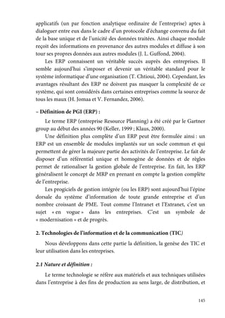 145
applicatifs (un par fonction analytique ordinaire de l’entreprise) aptes à
dialoguer entre eux dans le cadre d’un protocole d’échange convenu du fait
de la base unique et de l’unicité des données traitées. Ainsi chaque module
reçoit des informations en provenance des autres modules et diffuse à son
tour ses propres données aux autres modules (J. L. Guffond, 2004).
Les ERP connaissent un véritable succès auprès des entreprises. Il
semble aujourd’hui s’imposer et devenir un véritable standard pour le
système informatique d’une organisation (T. Chtioui, 2004). Cependant, les
avantages résultant des ERP ne doivent pas masquer la complexité de ce
système, qui sont considérés dans certaines entreprises comme la source de
tous les maux (H. Jomaa et V. Fernandez, 2006).
– Définition de PGI (ERP) :
Le terme ERP (entreprise Resource Planning) a été créé par le Gartner
group au début des années 90 (Keller, 1999 ; Klaus, 2000).
Une définition plus complète d’un ERP peut être formulée ainsi : un
ERP est un ensemble de modules implantés sur un socle commun et qui
permettent de gérer la majeure partie des activités de l’entreprise. Le fait de
disposer d’un référentiel unique et homogène de données et de règles
permet de rationaliser la gestion globale de l’entreprise. En fait, les ERP
généralisent le concept de MRP en prenant en compte la gestion complète
de l’entreprise.
Les progiciels de gestion intégrée (ou les ERP) sont aujourd’hui l’épine
dorsale du système d’information de toute grande entreprise et d’un
nombre croissant de PME. Tout comme l’Intranet et l’Extranet, c’est un
sujet « en vogue » dans les entreprises. C’est un symbole de
« modernisation » et de progrès.
2. Technologies de l’information et de la communication (TIC)
Nous développons dans cette partie la définition, la genèse des TIC et
leur utilisation dans les entreprises.
2.1 Nature et définition :
Le terme technologie se réfère aux matériels et aux techniques utilisées
dans l’entreprise à des fins de production au sens large, de distribution, et
 