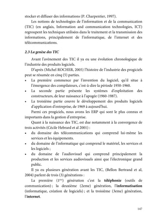 147
stocker et diffuser des informations (P. Charpentier, 1997).
Les notions de technologies de l’information et de la communication
(TIC) (en anglais, Information and communication technologies, ICT)
regroupent les techniques utilisées dans le traitement et la transmission des
informations, principalement de l’informatique, de l’internet et des
télécommunications.
2.3 La genèse des TIC
Avant l’avènement des TIC il ya eu une évolution chronologique de
l’industrie des produits logiciels.
D’après (Michel ROCHER, 2005) l’histoire de l’industrie des progiciels
peut se résumée en cinq (5) parties.
• La première commence par l’invention du logiciel, qu’il situe à
l’émergence des compilateurs, c’est-à-dire la période 1950-1960.
• La seconde partie présente les systèmes d’exploitation des
constructeurs, de leur naissance à l’apogée (1960-1987).
• La troisième partie couvre le développement des produits logiciels
d’application d’entreprise, de 1969 à aujourd’hui.
Parmi ces progiciels, nous avons les ERP qui sont le plus connus et
importants dans la gestion d’entreprise.
Quant à la naissance des TIC, est due notamment à la convergence de
trois activités (Cécile Hebrard et al 2001) :
• du domaine des télécommunications qui comprend lui-même les
services et les équipements.
• du domaine de l’informatique qui comprend le matériel, les services et
les logiciels ;
• du domaine de l’audiovisuel qui comprend principalement la
production et les services audiovisuels ainsi que l’électronique grand
public.
Il ya eu plusieurs génération avant les TIC, (Bellon Bertrand et al,
2004) parlent de trois (3) générations :
La première (1ère
) génération c’est la téléphonie (outils de
communication) ; la deuxième (2eme) génération, l’informatisation
(informatique, création de logiciels) ; et la troisième (3eme) génération,
l’internet.
 