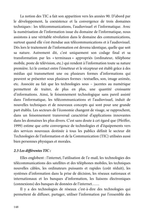 148
La notion des TIC a fait son apparition vers les années 90. D’abord par
le développement, la coexistence et la convergence de trois domaines
techniques : les télécommunications, l’audiovisuel et l’informatique. Avec
la numérisation de l’information issue du domaine de l’informatique, nous
assistons à une véritable révolution dans le domaine des communications,
surtout quand elle s’est étendue aux télécommunications et à l’audiovisuel.
Dès lors le traitement de l’information est devenu identique, quelle que soit
sa nature. Autrement dit, c’est uniquement son codage final et sa
transformation par les « terminaux » appropriés (ordinateur, téléphone
mobile, poste de télévision, etc.) qui rendent à l’information toute sa nature
première. Ici le contact entre l’émetteur et le récepteur est établi grâce à des
médias qui transmettent une ou plusieurs formes d’informations qui
peuvent se présenter sous plusieurs formes : textuelles, son, image animée,
etc. Associée au fait que les technologies sous – jacentes au numérique
permettent de traiter, de plus en plus, une quantité croissante
d’informations. Ainsi, le foisonnement technologique sans pareil assisté
dans l’informatique, les télécommunications et l’audiovisuel, induit de
nouvelles techniques et de nouveaux concepts qui sont pour une grande
part établis. Les secteurs de l’économie changent de visage, se rapprochent,
dans un foisonnement transversal caractérisé d’applications innovantes
dans les domaines les plus divers. C’est sans doute à cet égard que (Pfeiffer,
1999) estime que cette convergence de technologies et d’équipements vers
des services nouveaux destinée à tous les publics définit le secteur dit
Technologies de l’information et de la Communication (TIC) utilisées aussi
bien personnes physiques et morales.
2.3 Les différentes TIC :
Elles englobent : l’internet, l’utilisation de l’e-mail, les technologies des
télécommunications des satellites et des téléphones mobiles, les techniques
nouvelles câbles, les ordinateurs puissants et rapides (coût réduit), les
systèmes d’information dans la prise de décision, les réseaux nationaux et
internationaux et les banques d’information, les liaisons électroniques
(connexions) des banques de données de l’internet……
Il y a des technologies de réseaux c’est-à-dire des technologies qui
permettent de diffuser, partager, utiliser l’information par l’ensemble des
 