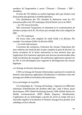 149
membres de l’organisation à savoir : l’Intranet – l’Extranet – ERP –
Workflow.
Il existe des TIC dédiées au soutien logistique alors que d’autres sont
d’une portée plus générale et multidisciplinaires.
Une classification des TIC introduit la distinction entre les TIC
transactionnelles et les TIC analytiques (David Simchi-Levi et al. 2003) :
– Les TIC transactionnelles
Elles concernent l’acquisition, le traitement et la communication de
données à propos de la SC. On trouve par exemple dans cette catégorie les
ERP.
– Les TIC analytiques
On trouve dans cette catégorie les outils d’aide à la décision. Par
exemple : Les systèmes d’aide à la décision (DSS).
– Les outils informatiques
L’ouverture des entreprises, l’extension des réseaux, l’importance des
inter-relations ont rendu de plus en plus complexe la prise de décision. La
bonne circulation de la bonne information au bon moment ainsi que
l’application d’un traitement approprié sont devenus incontournables dans
l’aide à la décision des managers. De nombreuses applications reposant sur
les TIC se sont développées pour supporter le développement des réseaux
logistique.
a) L’Echange de Données Informatisées
L’EDI ou Echange de Données Informatisées représente le transfert de
données entre plusieurs applications (d’ordinateur à ordinateur) selon des
messages pré-établis et normalisés entre partenaires.
b) Les technologies de traçabilité
Ces technologies de « Tracing and tracking » s’appuient sur différentes
techniques d’identification des produits telles que : code à barres, puces
électroniques, GPS (Global Positioning System), GSM (Global System for
Mobile communication), RFID (Radio Requency Identification).
L’application de ces technologies a permis de suivre en temps réel ou à
intervalles réguliers la localisation et l’histoire (traçage) d’un produit, d’un
emballage ou d’un véhicule.
 