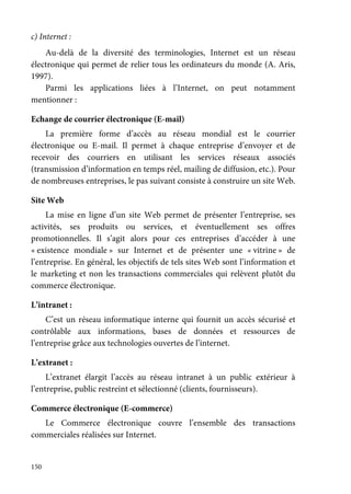 150
c) Internet :
Au-delà de la diversité des terminologies, Internet est un réseau
électronique qui permet de relier tous les ordinateurs du monde (A. Aris,
1997).
Parmi les applications liées à l’Internet, on peut notamment
mentionner :
Echange de courrier électronique (E-mail)
La première forme d’accès au réseau mondial est le courrier
électronique ou E-mail. Il permet à chaque entreprise d’envoyer et de
recevoir des courriers en utilisant les services réseaux associés
(transmission d’information en temps réel, mailing de diffusion, etc.). Pour
de nombreuses entreprises, le pas suivant consiste à construire un site Web.
Site Web
La mise en ligne d’un site Web permet de présenter l’entreprise, ses
activités, ses produits ou services, et éventuellement ses offres
promotionnelles. Il s’agit alors pour ces entreprises d’accéder à une
« existence mondiale » sur Internet et de présenter une « vitrine » de
l’entreprise. En général, les objectifs de tels sites Web sont l’information et
le marketing et non les transactions commerciales qui relèvent plutôt du
commerce électronique.
L’intranet :
C’est un réseau informatique interne qui fournit un accès sécurisé et
contrôlable aux informations, bases de données et ressources de
l’entreprise grâce aux technologies ouvertes de l’internet.
L’extranet :
L’extranet élargit l’accès au réseau intranet à un public extérieur à
l’entreprise, public restreint et sélectionné (clients, fournisseurs).
Commerce électronique (E-commerce)
Le Commerce électronique couvre l’ensemble des transactions
commerciales réalisées sur Internet.
 