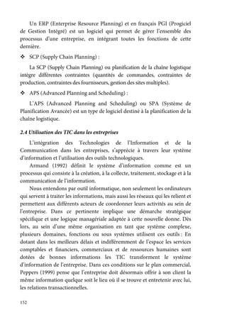 152
Un ERP (Enterprise Resource Planning) et en français PGI (Progiciel
de Gestion Intégré) est un logiciel qui permet de gérer l’ensemble des
processus d’une entreprise, en intégrant toutes les fonctions de cette
dernière.
SCP (Supply Chain Planning) :
La SCP (Supply Chain Planning) ou planification de la chaîne logistique
intègre différentes contraintes (quantités de commandes, contraintes de
production, contraintes des fournisseurs, gestion des sites multiples).
APS (Advanced Planning and Scheduling) :
L’APS (Advanced Planning and Scheduling) ou SPA (Système de
Planification Avancée) est un type de logiciel destiné à la planification de la
chaîne logistique.
2.4 Utilisation des TIC dans les entreprises
L’intégration des Technologies de l’Information et de la
Communication dans les entreprises, s’apprécie à travers leur système
d’information et l’utilisation des outils technologiques.
Armand (1992) définit le système d’information comme est un
processus qui consiste à la création, à la collecte, traitement, stockage et à la
communication de l’information.
Nous entendons par outil informatique, non seulement les ordinateurs
qui servent à traiter les informations, mais aussi les réseaux qui les relient et
permettent aux différents acteurs de coordonner leurs activités au sein de
l’entreprise. Dans ce pertinente implique une démarche stratégique
spécifique et une logique managériale adaptée à cette nouvelle donne. Dès
lors, au sein d’une même organisation en tant que système complexe,
plusieurs domaines, fonctions ou sous systèmes utilisent ces outils : En
dotant dans les meilleurs délais et indifféremment de l’espace les services
comptables et financiers, commerciaux et de ressources humaines sont
dotées de bonnes informations les TIC transforment le système
d’information de l’entreprise. Dans ces conditions sur le plan commercial,
Peppers (1999) pense que l’entreprise doit désormais offrir à son client la
même information quelque soit le lieu où il se trouve et entretenir avec lui,
les relations transactionnelles.
 