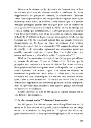 153
Désormais, la relation avec le client et/ou via l’Internet s’inscrit dans
un contexte social tissé de relations amicales et confiantes, de cercles
d’appartenance, de groupes de référence, de communautés (Bevanent
2000). Elles ont profondément métamorphosé les stratégies et les pratiques
marketings. Pirter (1985) et Kombou (1999) estiment que trois grandes
stratégies génériques peuvent être envisagées pour créer et soutenir un
avantage concurrentiel dans un secteur d’activité : ce sont la stratégie des
coûts, la stratégie par différenciation, et la stratégie qui consiste à adopter
l’une des deux premières, mais ciblée en fonction de segments spécifiques
de l’activité. Or l’obtention de ces avantages concurrentiels paraît aussi être
l’apanage des TIC. Ils s’inscrivent surtout dans des aspects processuels
d’organisation sur les bases de règles et pratiques d’un système
d’information. À cet effet, Deve et Augusto (1989) suggèrent qu’il convient
de posséder et de transmettre rapidement une information autant que
possible, complète, cohérente et exacte. Pour cela, il doit exister une
osmose totale entre le système d’information l’entreprise et les TIC.
Dès lors, l’interconnexion est propice à une réaction prompte, efficace
et mesurée du décideur. Terssac et Dubois (1992) déclarent que la
perception du « maintenant » du marché dispense des risques croissants
d’une prévision et d’une anticipation basées sur la reproduction du passé et
facilite également une réaction rapide pour assurer ou réajuster les
lancements de productions. Pour Kolter et Dubois (1997) les sociétés
utilisent le Net pour communiquer aussi bien avec leurs employés qu’avec
leurs clients et leurs fournisseurs : l’extension du réseau offre et ouvre
d’attrayantes opportunités aux entreprises qui savent l’utiliser à leur profit.
Ainsi les approches traditionnelles se sont appuyées presque entièrement
sur des sources hiérarchiques.
Il serait important de faire un bref aperçu de la place occupée par les
TIC dans le SI des entreprises.
2.5 La place occupée par les TIC dans les SI des entreprises
Les TIC peuvent être définies comme des outils capables de stocker, de
traiter et de faire circuler une grande quantité d’information en temps
réduit. Les informations sur lesquelles les TIC agissent sont de ce fait,
généralement codifiées. Si nous reprenons la typologie des SI, les propriétés
 
