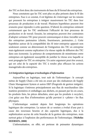 154
des TIC en font donc des instruments de base du SI formel des entreprises.
Nous constatons que les TIC sont plus en plus présents dans le SI des
entreprises. Face à ce constat, il est légitime de s’interroger sur les raisons
qui poussent les entreprises à intégrer massivement les TIC dans leur
processus de production et de travail. Plusieurs hypothèses peuvent être
avancées pour répondre à cette question. D’abord, les entreprises estiment
certainement que les TIC améliorent l’efficacité de leur processus de
production et de travail. Ensuite, les entreprises peuvent être contraintes
d’adopter certaines TIC pour pouvoir communiquer et donc travailler avec
des entreprises partenaires (clients, fournisseurs, partenaires…). Cette
hypothèse autour de la compatibilité des SI inter-entreprise apparait non
seulement comme un déterminant de l’intégration des TIC en entreprise
mais également comme explication à la vitesse rapide de diffusion des TIC
dans une économie. La présence de comportements de mimétismes entre
entreprises est également susceptible de justifier la vitesse avec laquelle se
sont propagées les TIC en entreprise. Un autre argument peut être avancé,
qui est celui de la capacité des TIC à rendre plus efficaces les actions
managériales des entreprises.
2.6 Intégration logistique et technologies d’information
Aujourd’hui en logistique, tout naît de l’informatique : le concept
même de Supply Chain a été mis en avant par des réalisateurs de Supply
Chain Management System et autres ERP (Progiciels de gestion intégrée).
Si la logistique s’intéresse principalement aux flux de marchandises (des
matières premières et emballages aux déchets, en passant par les en-cours,
les produits finis, les pièces détachées, ainsi que les produits à recycler),
c’est grâce aux flux d’informations qu’elle parvient à « piloter » les flux
physiques.
L’informatique soutient depuis fort longtemps les opérations
logistiques des entreprises. La nature de ce soutien a évolué d’une part à
cause des nouveaux besoins et des capacités logistiques, dus à la
sophistication accrue de cette branche de la gestion des entreprises, mais
surtout grâce à l’explosion des performances de l’informatique. (Nicholas
SEIERSEN, 2008)
L’informatisation, en effet, est porteuse de puissantes dynamiques
 