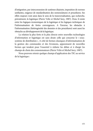 155
d’intégration, par interconnexion de systèmes disjoints, imposition de normes
unifiantes, exigence de standardisation des nomenclatures et procédures. Ses
effets majeurs vont ainsi dans le sens de la transversalisation, que recherche,
précisément, la logistique (Pierre Veltz et Michel Savy, 1987). Donc il existe
entre les logiques économiques de la logistique et les logiques techniques de
l’informatisation de fortes convergences. A l’inverse, les obstacles à
l’informatisation (hétérogénéité des données et des procédures) sont aussi les
obstacles au développement de la logistique.
La relation la plus forte et la plus directe entre nouvelles technologies
d’information et logistique est sans doute celle qui concerne le « sous-
système de distribution ». A côté de formes classiques d’informatisation de
la gestion des commandes et des livraisons, apparaissent de nouvelles
formes qui tendent pour l’essentiel à réduire les délais et à élargir les
champs de choix des consommateurs (Pierre Veltz et Michel Savy, 1987).
Nous pouvons retenir quelque champs d’application des TIC au service
de la logistique :
 