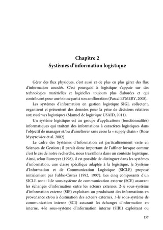 157
Chapitre 2
Systèmes d’information logistique
Gérer des flux physiques, c’est aussi et de plus en plus gérer des flux
d’information associés. C’est pourquoi la logistique s’appuie sur des
technologies matérielles et logicielles toujours plus élaborées et qui
contribuent pour une bonne part à son amélioration (Pascal EYMERY, 2008).
Les systèmes d’information en gestion logistique SIGL collectent,
organisent et présentent des données pour la prise de décisions relatives
aux systèmes logistiques (Manuel de logistique USAID, 2011).
Un système logistique est un groupe d’applications (fonctionnalités)
informatiques qui traitent des informations à caractères logistiques dans
l’objectif de manager et/ou d’améliorer sans cesse la « supply chain » (Rose
Mysyrowicz et al. 2002).
Le cadre des Systèmes d’Information est particulièrement vaste en
Sciences de Gestion ; il paraît donc important de l’affiner lorsque comme
c’est le cas de notre recherche, nous travaillons dans un contexte logistique.
Ainsi, selon Romeyer (1998), il est possible de distinguer dans les systèmes
d’information, une classe spécifique adaptée à la logistique, le Système
d’Information et de Communication Logistique (SICLE) proposé
initialement par Fabbe-Costes (1992, 1997). Les cinq composants d’un
SICLE sont : 1-le sous-système de communication externe (SCE) assurant
les échanges d’information entre les acteurs externes, 2-le sous-système
d’information externe (SIE) exploitant ou produisant des informations en
provenance et/ou à destination des acteurs externes, 3-le sous-système de
communication interne (SCI) assurant les échanges d’information en
interne, 4-le sous-système d’information interne (SIRI) exploitant ou
 