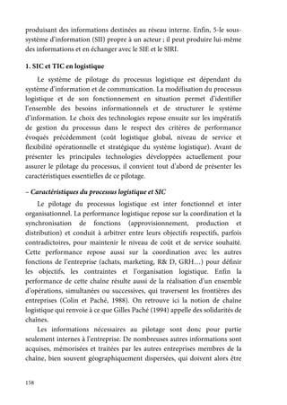 158
produisant des informations destinées au réseau interne. Enfin, 5-le sous-
système d’information (SII) propre à un acteur ; il peut produire lui-même
des informations et en échanger avec le SIE et le SIRI.
1. SIC et TIC en logistique
Le système de pilotage du processus logistique est dépendant du
système d’information et de communication. La modélisation du processus
logistique et de son fonctionnement en situation permet d’identifier
l’ensemble des besoins informationnels et de structurer le système
d’information. Le choix des technologies repose ensuite sur les impératifs
de gestion du processus dans le respect des critères de performance
évoqués précédemment (coût logistique global, niveau de service et
flexibilité opérationnelle et stratégique du système logistique). Avant de
présenter les principales technologies développées actuellement pour
assurer le pilotage du processus, il convient tout d’abord de présenter les
caractéristiques essentielles de ce pilotage.
– Caractéristiques du processus logistique et SIC
Le pilotage du processus logistique est inter fonctionnel et inter
organisationnel. La performance logistique repose sur la coordination et la
synchronisation de fonctions (approvisionnement, production et
distribution) et conduit à arbitrer entre leurs objectifs respectifs, parfois
contradictoires, pour maintenir le niveau de coût et de service souhaité.
Cette performance repose aussi sur la coordination avec les autres
fonctions de l’entreprise (achats, marketing, R& D, GRH…) pour définir
les objectifs, les contraintes et l’organisation logistique. Enfin la
performance de cette chaîne résulte aussi de la réalisation d’un ensemble
d’opérations, simultanées ou successives, qui traversent les frontières des
entreprises (Colin et Paché, 1988). On retrouve ici la notion de chaîne
logistique qui renvoie à ce que Gilles Paché (1994) appelle des solidarités de
chaînes.
Les informations nécessaires au pilotage sont donc pour partie
seulement internes à l’entreprise. De nombreuses autres informations sont
acquises, mémorisées et traitées par les autres entreprises membres de la
chaîne, bien souvent géographiquement dispersées, qui doivent alors être
 