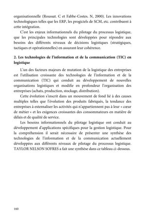 160
organisationnelle (Roussat. C et Fabbe-Costes. N, 2000). Les innovations
technologiques telles que les ERP, les progiciels de SCM, etc. contribuent à
cette intégration.
C’est les enjeux informationnels du pilotage du processus logistique,
que les principales technologies sont développées pour répondre aux
besoins des différents niveaux de décisions logistiques (stratégiques,
tactiques et opérationnelles) en assurant leur cohérence.
2. Les technologies de l’information et de la communication (TIC) en
logistique
L’un des facteurs majeurs de mutation de la logistique des entreprises
est l’utilisation croissante des technologies de l’information et de la
communication (TIC) qui conduit au développement de nouvelles
organisations logistiques et modifie en profondeur l’organisation des
entreprises (achats, production, stockage, distribution).
Cette évolution s’inscrit dans un mouvement de fond lié à des causes
multiples telles que l’évolution des produits fabriqués, la tendance des
entreprises à externaliser les activités qui n’appartiennent pas à leur « cœur
de métier » et les exigences croissantes des consommateurs en matière de
délais et de qualité de service.
Les besoins informationnels du pilotage logistique ont conduit au
développement d’applications spécifiques pour la gestion logistique. Pour
la compréhension il serait nécessaire de présenter une synthèse des
technologies de l’information et de la communication actuellement
développées aux différents niveaux de pilotage du processus logistique.
TAYLOR NELSON SOFRES a fait une synthèse dans ce tableau ci-dessous.
 