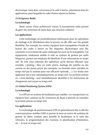 163
électronique vient donc concurrencer le code à barres, notamment dans les
applications, pour lesquelles le code à barres atteint ses limites.
2.4 Fréquence Radio
La technologie
Basée autour d’une architecture réseau, la transmission radio permet
de gérer des terminaux de saisie dans une structure cellulaire.
Les applications
Cette technologie est particulièrement intéressante pour les opérations
de stockage et de distribution dans la mesure où elle offre une très grande
flexibilité. Par exemple, les caristes équipent leurs transpalettes d’outils de
lecture des codes à barres ou des étiquettes électroniques sans fils,
connectés à un terminal de saisie embarqué lui aussi sur le transpalette. Cet
équipement, totalement mobile et relié au système de gestion par radio
fréquence, permet aux employés de bénéficier d’une information en temps
réel. Ils sont ainsi informés des opérations qu’ils doivent effectuer (par
exemple, « picking » dans un ordre précis, stockage des palettes ou des
cartons en des points précis des entrepôts, ces données étant calculées en
temps réel par le système pour une efficacité optimale,…). Les stocks sont
également mis à jour automatiquement, en temps réel. Les produits entrant
en « cross-docking » sont immédiatement identifiés et les instructions de
chargement sont reçues en temps réel.
2.5 Global Positioning System (GPS)
La technologie
Le GPS est un système de localisation par satellite. Les transporteurs en
équipent leurs camions ou les conteneurs de façon à pouvoir en connaître
la position précise en temps réel.
Les applications
La technologie de positionnement GPS est généralement liée à celle des
communications mobiles GSM et permet la mise en œuvre de systèmes de
gestion de flotte, rendant ainsi possible la localisation et le suivi des
véhicules, la programmation des tournées, la planification d’itinéraires,
etc… le tout en temps réel.
 