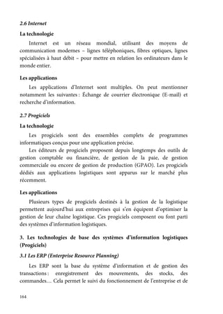 164
2.6 Internet
La technologie
Internet est un réseau mondial, utilisant des moyens de
communication modernes – lignes téléphoniques, fibres optiques, lignes
spécialisées à haut débit – pour mettre en relation les ordinateurs dans le
monde entier.
Les applications
Les applications d’Internet sont multiples. On peut mentionner
notamment les suivantes : Échange de courrier électronique (E-mail) et
recherche d’information.
2.7 Progiciels
La technologie
Les progiciels sont des ensembles complets de programmes
informatiques conçus pour une application précise.
Les éditeurs de progiciels proposent depuis longtemps des outils de
gestion comptable ou financière, de gestion de la paie, de gestion
commerciale ou encore de gestion de production (GPAO). Les progiciels
dédiés aux applications logistiques sont apparus sur le marché plus
récemment.
Les applications
Plusieurs types de progiciels destinés à la gestion de la logistique
permettent aujourd’hui aux entreprises qui s’en équipent d’optimiser la
gestion de leur chaîne logistique. Ces progiciels composent ou font parti
des systèmes d’information logistiques.
3. Les technologies de base des systèmes d’information logistiques
(Progiciels)
3.1 Les ERP (Enterprise Resource Planning)
Les ERP sont la base du système d’information et de gestion des
transactions : enregistrement des mouvements, des stocks, des
commandes… Cela permet le suivi du fonctionnement de l’entreprise et de
 