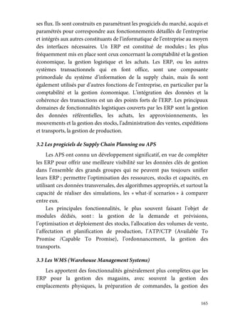 165
ses flux. Ils sont construits en paramétrant les progiciels du marché, acquis et
paramétrés pour correspondre aux fonctionnements détaillés de l’entreprise
et intégrés aux autres constituants de l’informatique de l’entreprise au moyen
des interfaces nécessaires. Un ERP est constitué de modules ; les plus
fréquemment mis en place sont ceux concernant la comptabilité et la gestion
économique, la gestion logistique et les achats. Les ERP, ou les autres
systèmes transactionnels qui en font office, sont une composante
primordiale du système d’information de la supply chain, mais ils sont
également utilisés par d’autres fonctions de l’entreprise, en particulier par la
comptabilité et la gestion économique. L’intégration des données et la
cohérence des transactions est un des points forts de l’ERP. Les principaux
domaines de fonctionnalités logistiques couverts par les ERP sont la gestion
des données référentielles, les achats, les approvisionnements, les
mouvements et la gestion des stocks, l’administration des ventes, expéditions
et transports, la gestion de production.
3.2 Les progiciels de Supply Chain Planning ou APS
Les APS ont connu un développement significatif, en vue de compléter
les ERP pour offrir une meilleure visibilité sur les données clés de gestion
dans l’ensemble des grands groupes qui ne peuvent pas toujours unifier
leurs ERP ; permettre l’optimisation des ressources, stocks et capacités, en
utilisant ces données transversales, des algorithmes appropriés, et surtout la
capacité de réaliser des simulations, les « what-if scenarios » à comparer
entre eux.
Les principales fonctionnalités, le plus souvent faisant l’objet de
modules dédiés, sont : la gestion de la demande et prévisions,
l’optimisation et déploiement des stocks, l’allocation des volumes de vente,
l’affectation et planification de production, l’ATP/CTP (Available To
Promise /Capable To Promise), l’ordonnancement, la gestion des
transports.
3.3 Les WMS (Warehouse Management Systems)
Les apportent des fonctionnalités généralement plus complètes que les
ERP pour la gestion des magasins, avec souvent la gestion des
emplacements physiques, la préparation de commandes, la gestion des
 