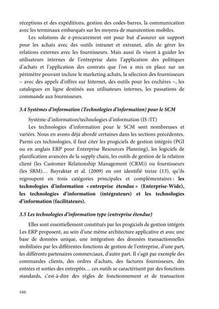 166
réceptions et des expéditions, gestion des codes-barres, la communication
avec les terminaux embarqués sur les moyens de manutention mobiles.
Les solutions de e-procurement ont pour but d’assurer un support
pour les achats avec des outils intranet et extranet, afin de gérer les
relations externes avec les fournisseurs. Mais aussi ils visent à guider les
utilisateurs internes de l’entreprise dans l’application des politiques
d’achats et l’application des contrats que l’on a mis en place sur un
périmètre pouvant inclure le marketing achats, la sélection des fournisseurs
– avec des appels d’offres sur Internet, des outils pour les enchères –, les
catalogues en ligne destinés aux utilisateurs internes, les passations de
commande aux fournisseurs.
3.4 Systèmes d’information (Technologies d’information) pour le SCM
Système d’information/technologies d’information (IS /IT)
Les technologies d’information pour le SCM sont nombreuses et
variées. Nous en avons déjà abordé certaines dans les sections précédentes.
Parmi ces technologies, il faut citer les progiciels de gestion intégrés (PGI
ou en anglais ERP pour Enterprise Resources Planning), les logiciels de
planification avancées de la supply chain, les outils de gestion de la relation
client (les Customer Relationship Management (CRM)) ou fournisseurs
(les SRM)… Bayraktar et al. (2009) en ont identifié treize (13), qu’ils
regroupent en trois catégories principales et complémentaires : les
technologies d’information « entreprise étendue » (Enterprise-Wide),
les technologies d’information (intégrateurs) et les technologies
d’information (facilitateurs).
3.5 Les technologies d’information type (entreprise étendue)
Elles sont essentiellement constitués par les progiciels de gestion intégrés
Les ERP proposent, au sein d’une même architecture applicative et avec une
base de données unique, une intégration des données transactionnelles
mobilisées par les différentes fonctions de gestion de l’entreprise, d’une part,
les différents partenaires commerciaux, d’autre part. Il s’agit par exemple des
commandes clients, des ordres d’achats, des factures fournisseurs, des
entrées et sorties des entrepôts… ces outils se caractérisent par des fonctions
standards, c’est-à-dire des règles de fonctionnement et de transaction
 